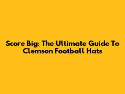 Score Big: The Ultimate Guide To Clemson Football Hats