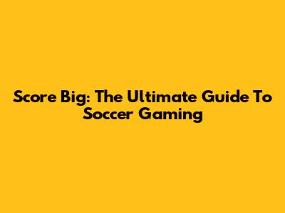 Score Big: The Ultimate Guide To Soccer Gaming