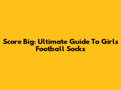 Score Big: Ultimate Guide To Girls' Football Socks