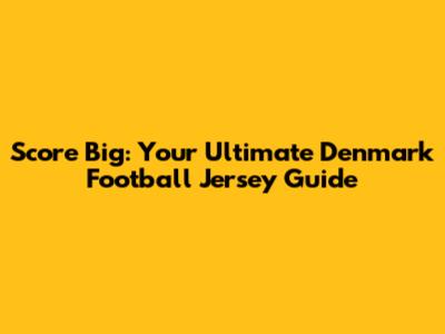 Score Big: Your Ultimate Denmark Football Jersey Guide