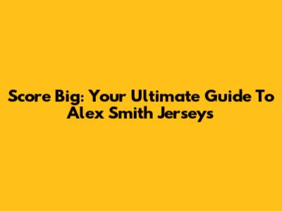 Score Big: Your Ultimate Guide To Alex Smith Jerseys