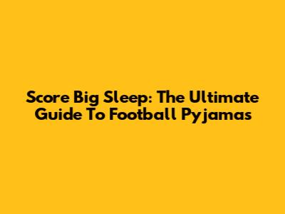 Score Big Sleep: The Ultimate Guide To Football Pyjamas