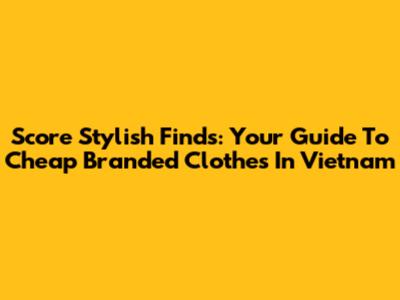 Score Stylish Finds: Your Guide To Cheap Branded Clothes In Vietnam