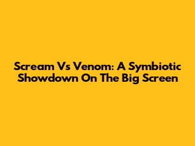 Scream Vs Venom: A Symbiotic Showdown On The Big Screen