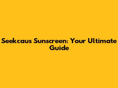 Seekcaus Sunscreen: Your Ultimate Guide