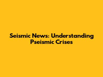 Seismic News: Understanding Pseismic Crises
