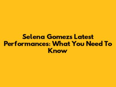 Selena Gomez's Latest Performances: What You Need To Know