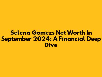 Selena Gomez's Net Worth In September 2024: A Financial Deep Dive