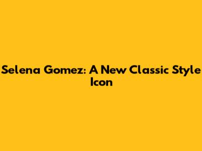 Selena Gomez: A New Classic Style Icon