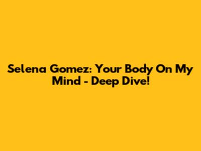 Selena Gomez: Your Body On My Mind - Deep Dive!