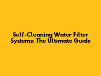 Self-Cleaning Water Filter Systems: The Ultimate Guide