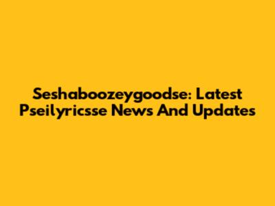 Seshaboozeygoodse: Latest Pseilyricsse News And Updates