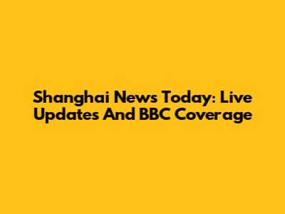 Shanghai News Today: Live Updates And BBC Coverage
