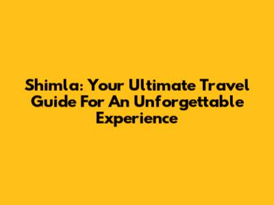Shimla: Your Ultimate Travel Guide For An Unforgettable Experience