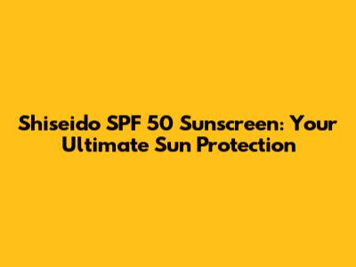 Shiseido SPF 50 Sunscreen: Your Ultimate Sun Protection
