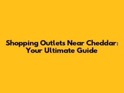 Shopping Outlets Near Cheddar: Your Ultimate Guide