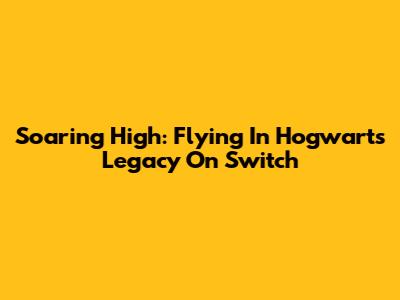 Soaring High: Flying In Hogwarts Legacy On Switch