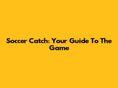 Soccer Catch: Your Guide To The Game