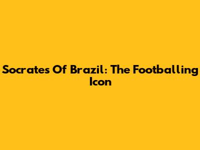 Socrates Of Brazil: The Footballing Icon