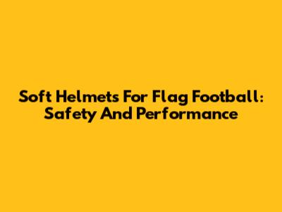 Soft Helmets For Flag Football: Safety And Performance