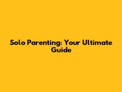 Solo Parenting: Your Ultimate Guide