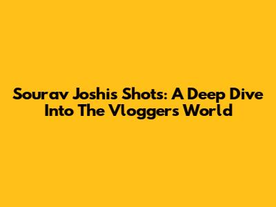 Sourav Joshi's Shots: A Deep Dive Into The Vlogger's World