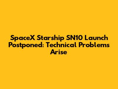 SpaceX Starship SN10 Launch Postponed: Technical Problems Arise