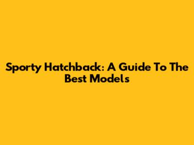 Sporty Hatchback: A Guide To The Best Models