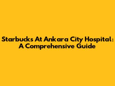 Starbucks At Ankara City Hospital: A Comprehensive Guide