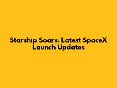 Starship Soars: Latest SpaceX Launch Updates