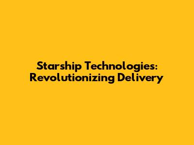 Starship Technologies: Revolutionizing Delivery