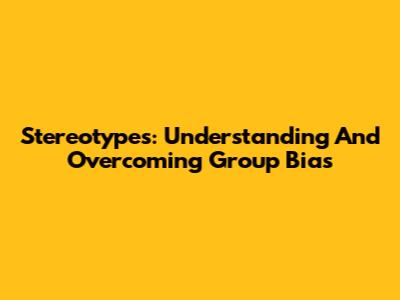 Stereotypes: Understanding And Overcoming Group Bias