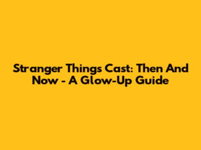 Stranger Things Cast: Then And Now - A Glow-Up Guide