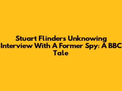 Stuart Flinders' Unknowing Interview With A Former Spy: A BBC Tale