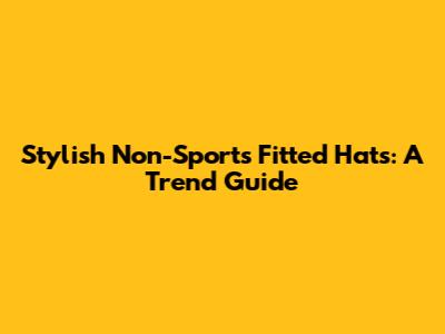 Stylish Non-Sports Fitted Hats: A Trend Guide