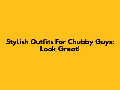 Stylish Outfits For Chubby Guys: Look Great!