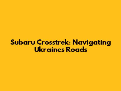 Subaru Crosstrek: Navigating Ukraine's Roads