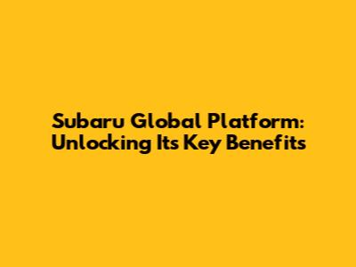 Subaru Global Platform: Unlocking Its Key Benefits