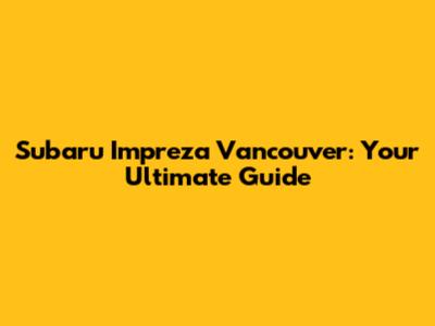 Subaru Impreza Vancouver: Your Ultimate Guide