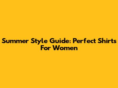 Summer Style Guide: Perfect Shirts For Women