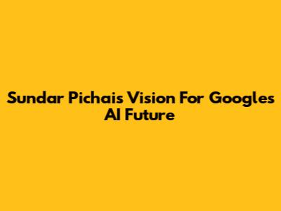 Sundar Pichai's Vision For Google's AI Future