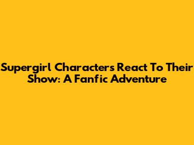 Supergirl Characters React To Their Show: A Fanfic Adventure