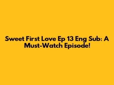 Sweet First Love Ep 13 Eng Sub: A Must-Watch Episode!