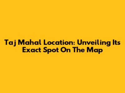 Taj Mahal Location: Unveiling Its Exact Spot On The Map