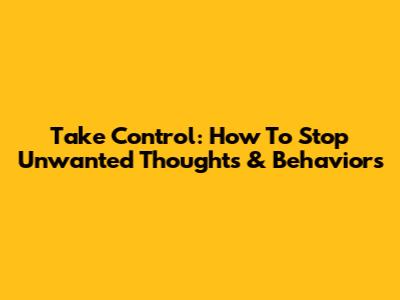 Take Control: How To Stop Unwanted Thoughts & Behaviors