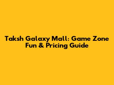 Taksh Galaxy Mall: Game Zone Fun & Pricing Guide