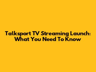 Talksport TV Streaming Launch: What You Need To Know