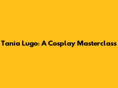 Tania Lugo: A Cosplay Masterclass