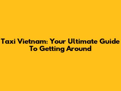 Taxi Vietnam: Your Ultimate Guide To Getting Around