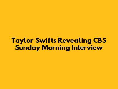 Taylor Swift's Revealing CBS Sunday Morning Interview